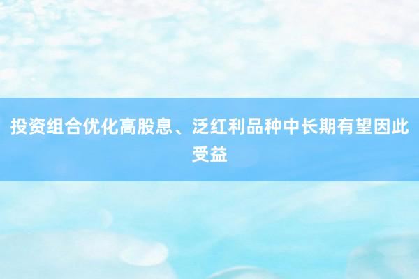 投资组合优化高股息、泛红利品种中长期有望因此受益