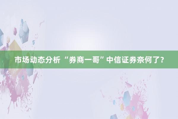 市场动态分析 “券商一哥”中信证券奈何了？