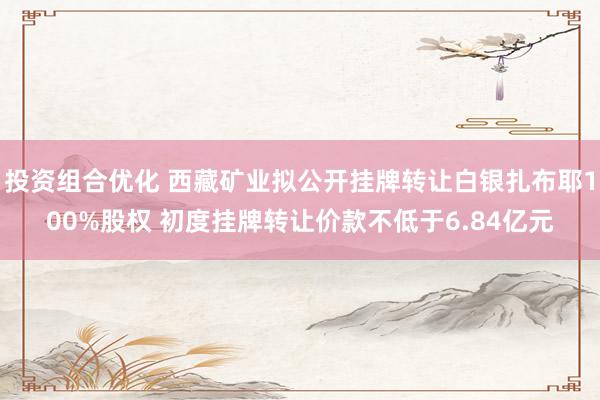 投资组合优化 西藏矿业拟公开挂牌转让白银扎布耶100%股权 初度挂牌转让价款不低于6.84亿元