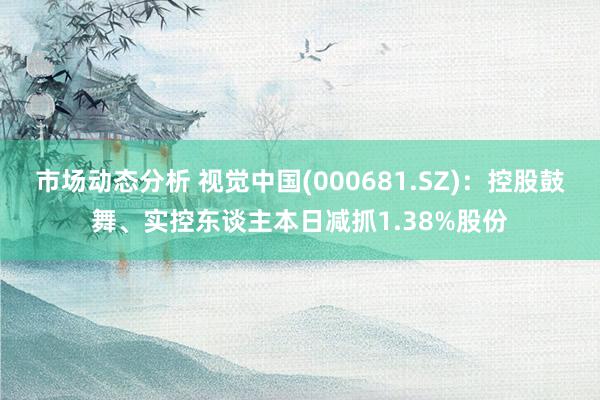 市场动态分析 视觉中国(000681.SZ)：控股鼓舞、实控东谈主本日减抓1.38%股份