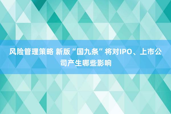 风险管理策略 新版“国九条”将对IPO、上市公司产生哪些影响