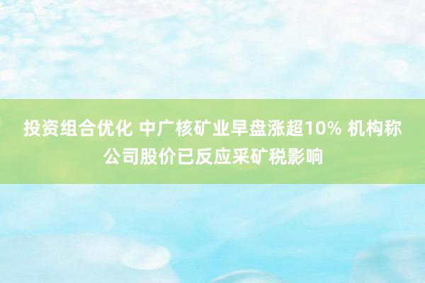 投资组合优化 中广核矿业早盘涨超10% 机构称公司股价已反应采矿税影响