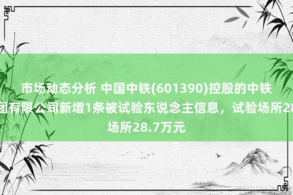 市场动态分析 中国中铁(601390)控股的中铁六局集团有限公司新增1条被试验东说念主信息，试验场所28.7万元