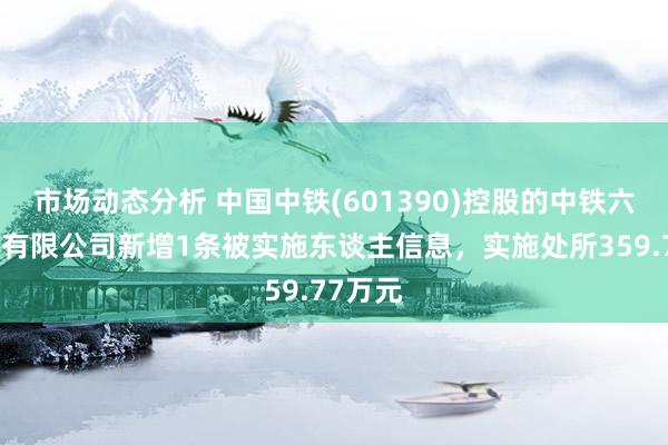 市场动态分析 中国中铁(601390)控股的中铁六局集团有限公司新增1条被实施东谈主信息，实施处所359.77万元