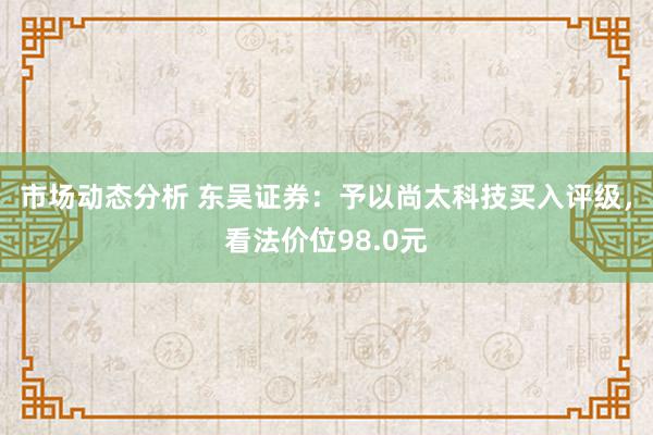 市场动态分析 东吴证券：予以尚太科技买入评级，看法价位98.0元