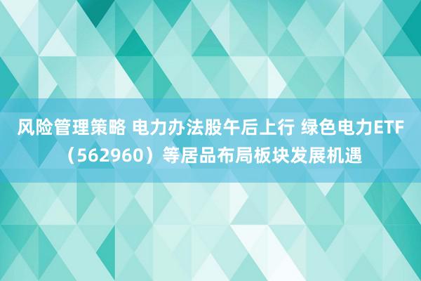 风险管理策略 电力办法股午后上行 绿色电力ETF（562960）等居品布局板块发展机遇