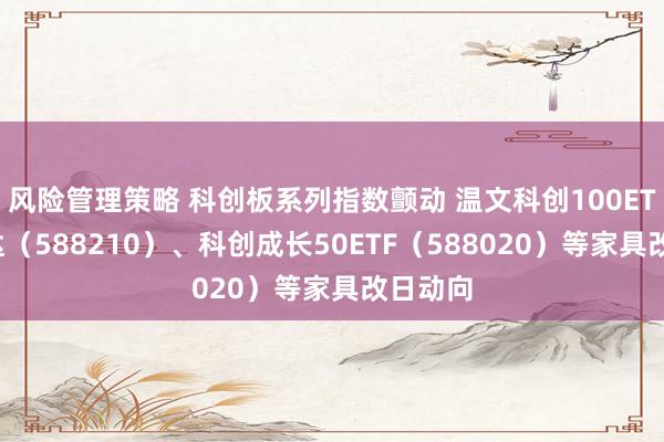 风险管理策略 科创板系列指数颤动 温文科创100ETF易方达（588210）、科创成长50ETF（588020）等家具改日动向