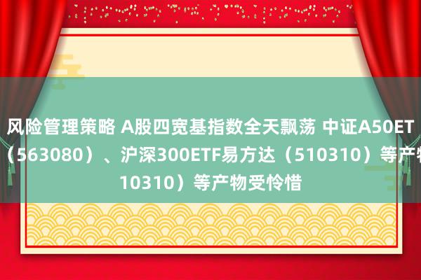 风险管理策略 A股四宽基指数全天飘荡 中证A50ETF易方达（563080）、沪深300ETF易方达（510310）等产物受怜惜