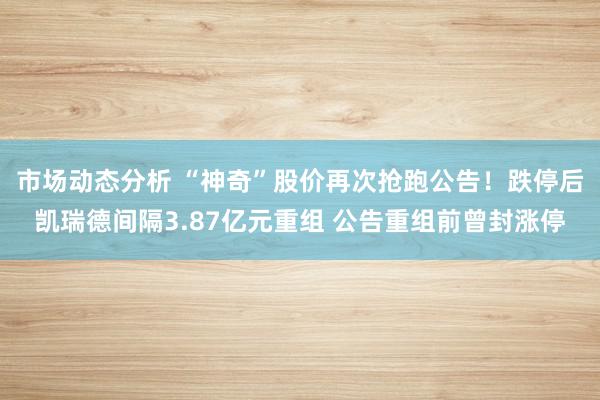 市场动态分析 “神奇”股价再次抢跑公告！跌停后凯瑞德间隔3.87亿元重组 公告重组前曾封涨停