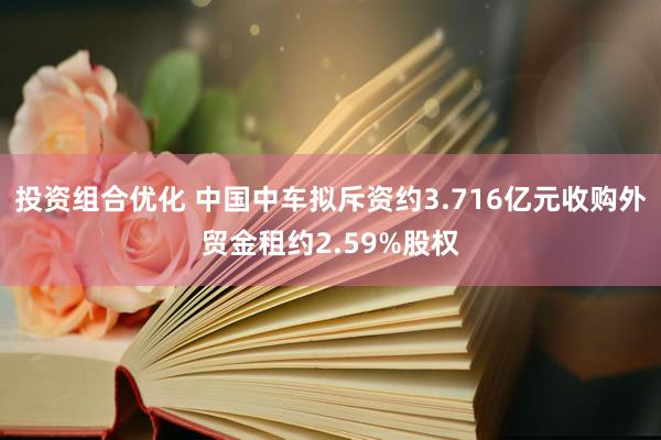 投资组合优化 中国中车拟斥资约3.716亿元收购外贸金租约2.59%股权