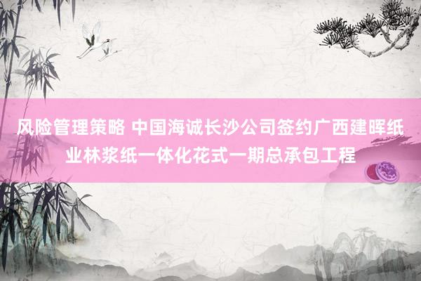 风险管理策略 中国海诚长沙公司签约广西建晖纸业林浆纸一体化花式一期总承包工程