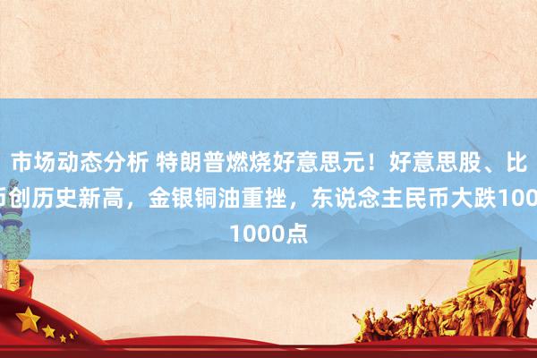 市场动态分析 特朗普燃烧好意思元！好意思股、比特币创历史新高，金银铜油重挫，东说念主民币大跌1000点