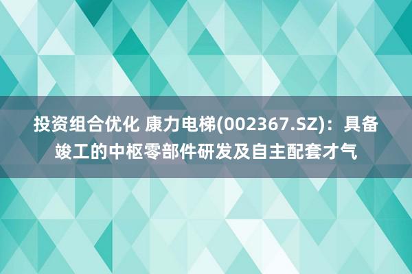 投资组合优化 康力电梯(002367.SZ)：具备竣工的中枢零部件研发及自主配套才气