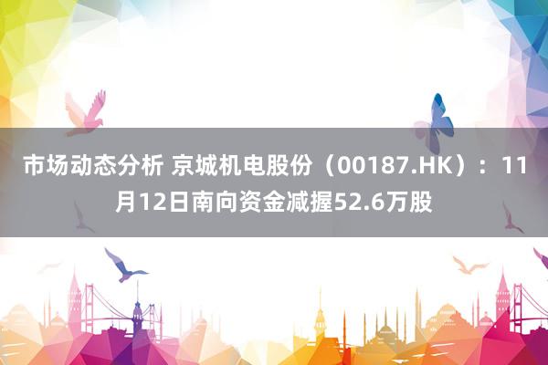 市场动态分析 京城机电股份（00187.HK）：11月12日南向资金减握52.6万股