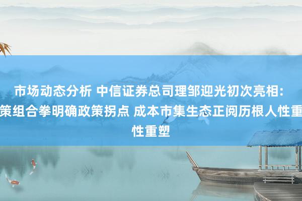 市场动态分析 中信证券总司理邹迎光初次亮相: 政策组合拳明确政策拐点 成本市集生态正阅历根人性重塑