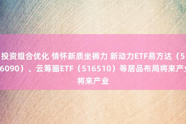 投资组合优化 情怀新质坐褥力 新动力ETF易方达（516090）、云筹画ETF（516510）等居品布局将来产业