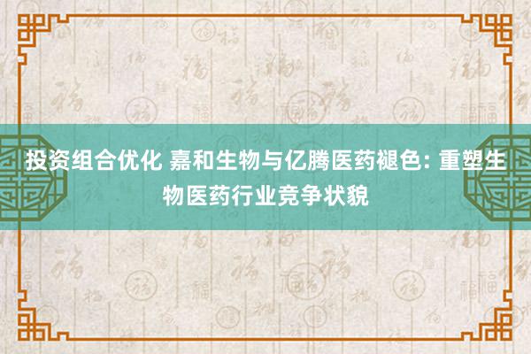 投资组合优化 嘉和生物与亿腾医药褪色: 重塑生物医药行业竞争状貌