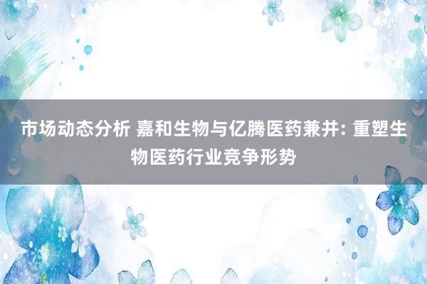 市场动态分析 嘉和生物与亿腾医药兼并: 重塑生物医药行业竞争形势