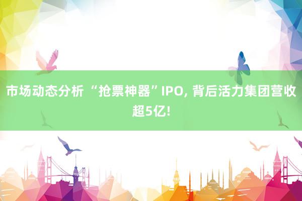 市场动态分析 “抢票神器”IPO, 背后活力集团营收超5亿!