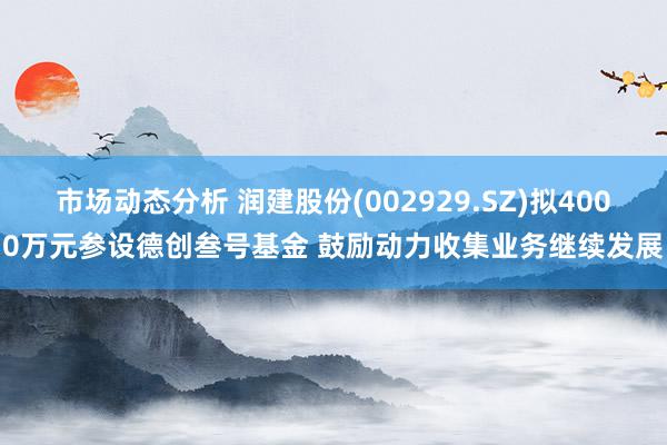 市场动态分析 润建股份(002929.SZ)拟4000万元参设德创叁号基金 鼓励动力收集业务继续发展