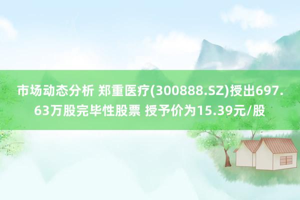 市场动态分析 郑重医疗(300888.SZ)授出697.63万股完毕性股票 授予价为15.39元/股