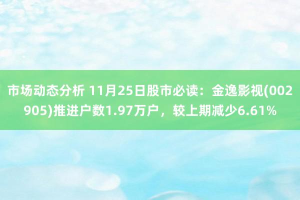 市场动态分析 11月25日股市必读：金逸影视(002905)推进户数1.97万户，较上期减少6.61%