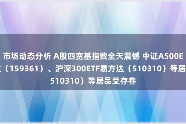 市场动态分析 A股四宽基指数全天震憾 中证A500ETF易方达（159361）、沪深300ETF易方达（510310）等居品受存眷