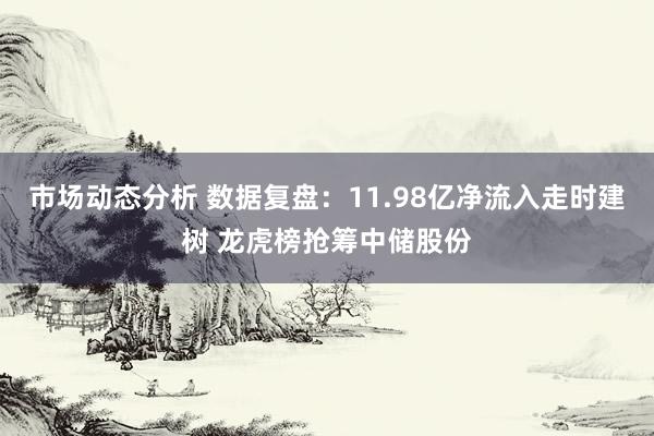 市场动态分析 数据复盘：11.98亿净流入走时建树 龙虎榜抢筹中储股份