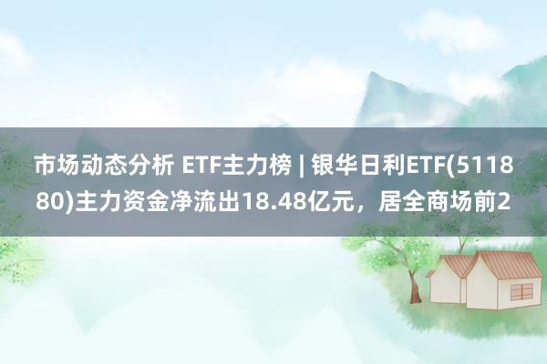 市场动态分析 ETF主力榜 | 银华日利ETF(511880)主力资金净流出18.48亿元，居全商场前2