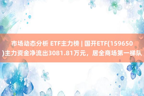 市场动态分析 ETF主力榜 | 国开ETF(159650)主力资金净流出3081.81万元，居全商场第一梯队