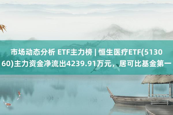 市场动态分析 ETF主力榜 | 恒生医疗ETF(513060)主力资金净流出4239.91万元，居可比基金第一