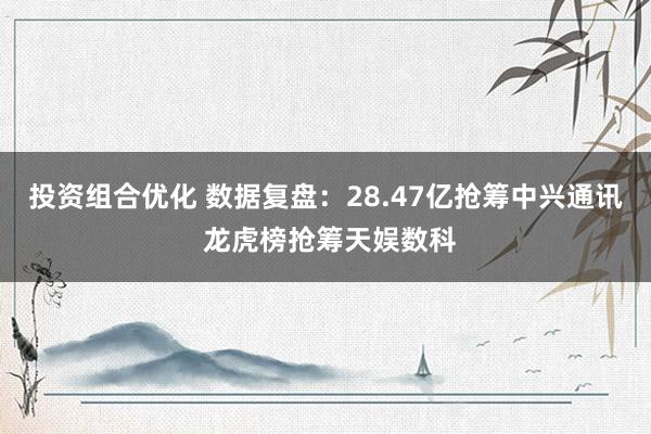 投资组合优化 数据复盘：28.47亿抢筹中兴通讯 龙虎榜抢筹天娱数科