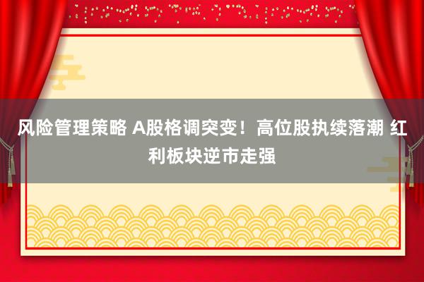 风险管理策略 A股格调突变！高位股执续落潮 红利板块逆市走强