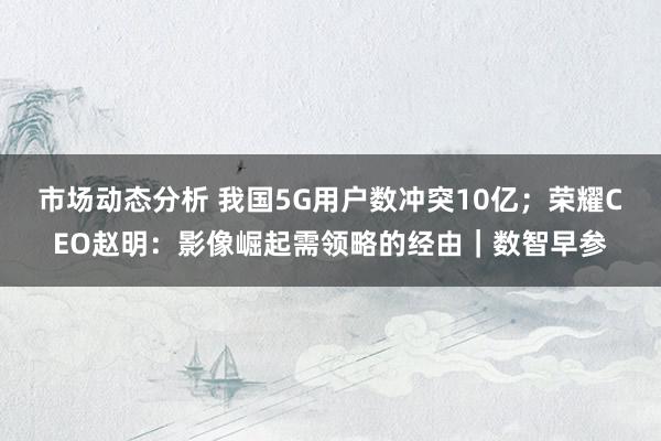 市场动态分析 我国5G用户数冲突10亿；荣耀CEO赵明：影像崛起需领略的经由｜数智早参