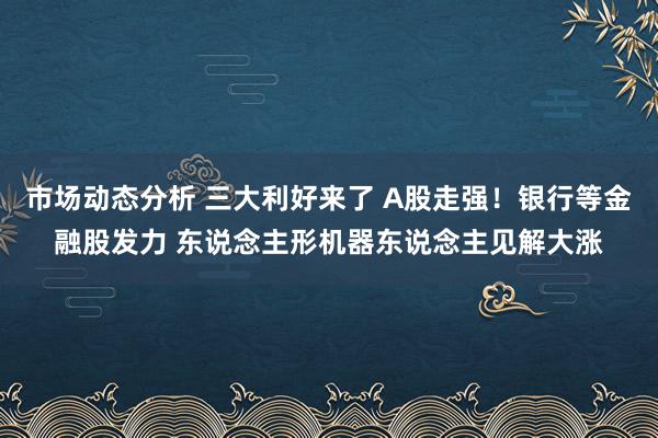 市场动态分析 三大利好来了 A股走强！银行等金融股发力 东说念主形机器东说念主见解大涨