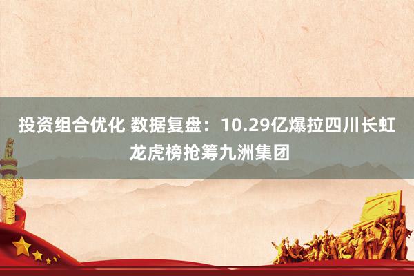 投资组合优化 数据复盘：10.29亿爆拉四川长虹 龙虎榜抢筹九洲集团