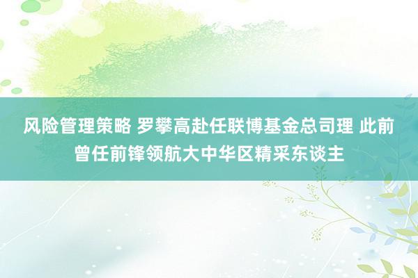 风险管理策略 罗攀高赴任联博基金总司理 此前曾任前锋领航大中华区精采东谈主